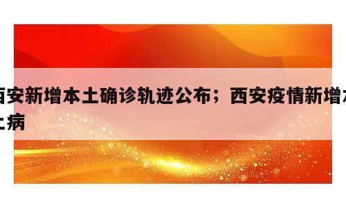 西安新增本土确诊轨迹公布；西安疫情新增本土病