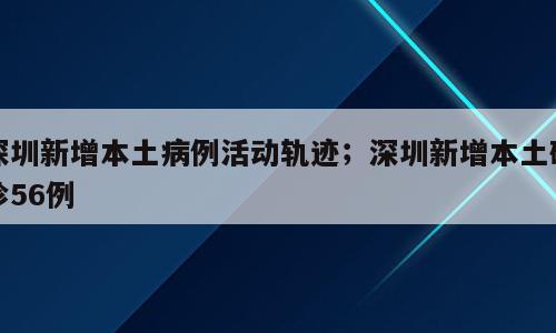 深圳新增本土病例活动轨迹；深圳新增本土确诊56例
