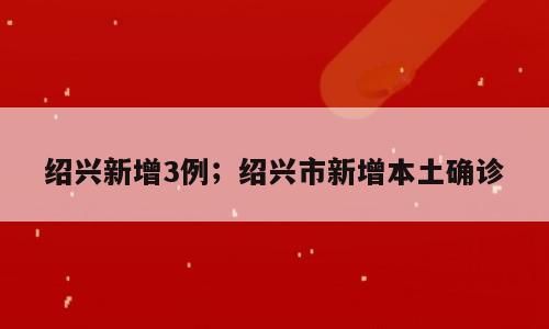 绍兴新增3例；绍兴市新增本土确诊