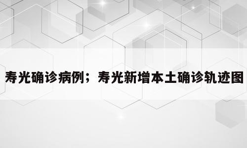 寿光确诊病例；寿光新增本土确诊轨迹图
