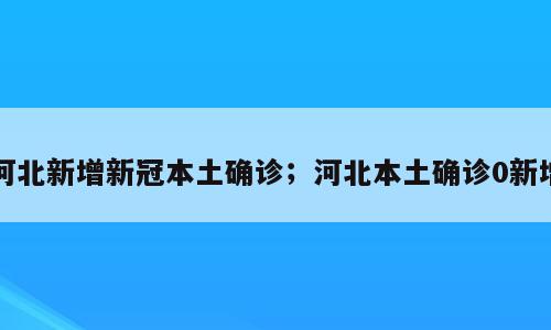 河北新增新冠本土确诊；河北本土确诊0新增