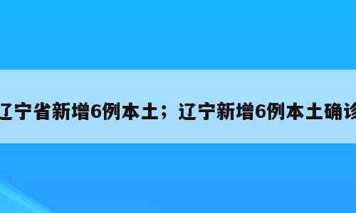 辽宁省新增6例本土；辽宁新增6例本土确诊
