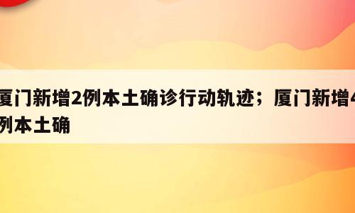 厦门新增2例本土确诊行动轨迹；厦门新增4例本土确