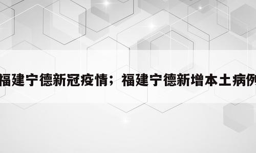 福建宁德新冠疫情；福建宁德新增本土病例
