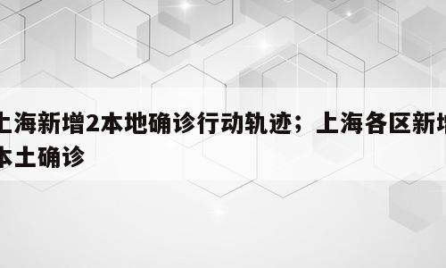 上海新增2本地确诊行动轨迹；上海各区新增本土确诊