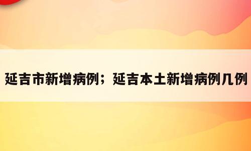 延吉市新增病例；延吉本土新增病例几例