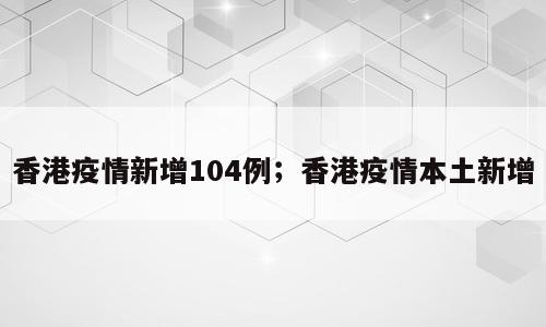 香港疫情新增104例；香港疫情本土新增