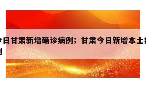 今日甘肃新增确诊病例；甘肃今日新增本土病例