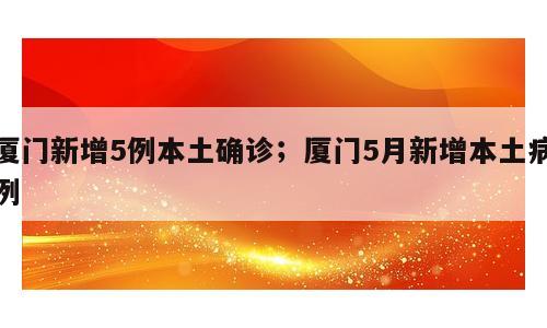 厦门新增5例本土确诊；厦门5月新增本土病例
