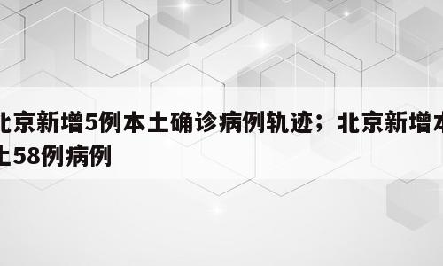 北京新增5例本土确诊病例轨迹；北京新增本土58例病例