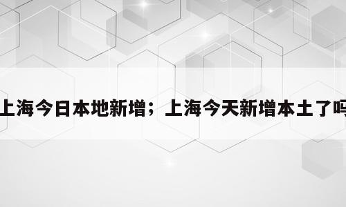 上海今日本地新增；上海今天新增本土了吗
