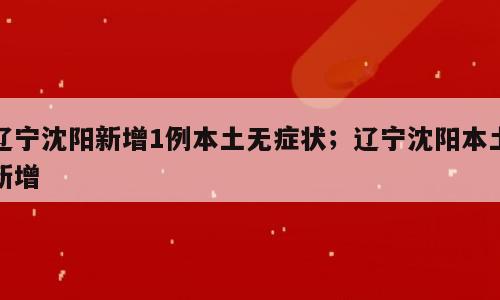 辽宁沈阳新增1例本土无症状；辽宁沈阳本土新增