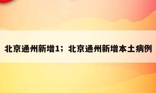 北京通州新增1；北京通州新增本土病例