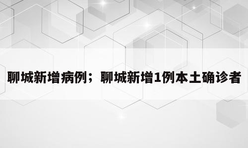 聊城新增病例；聊城新增1例本土确诊者