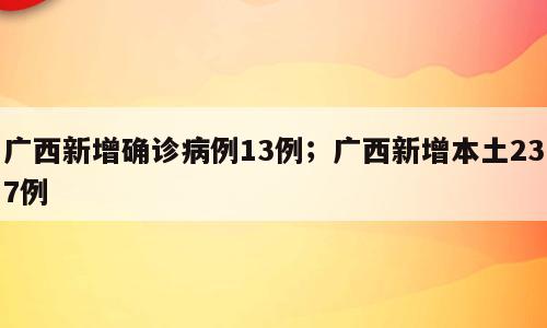 广西新增确诊病例13例；广西新增本土237例