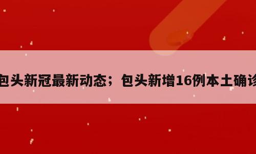包头新冠最新动态；包头新增16例本土确诊