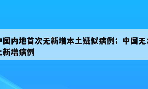 中国内地首次无新增本土疑似病例；中国无本土新增病例