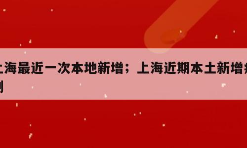 上海最近一次本地新增；上海近期本土新增病例