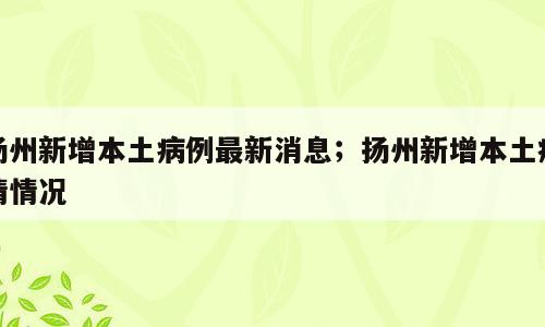 扬州新增本土病例最新消息；扬州新增本土疫情情况