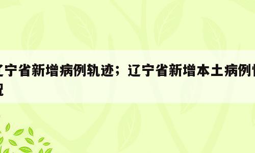辽宁省新增病例轨迹；辽宁省新增本土病例情况