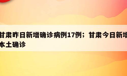 甘肃昨日新增确诊病例17例；甘肃今日新增本土确诊