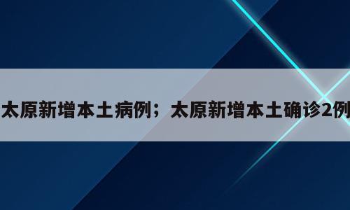 太原新增本土病例；太原新增本土确诊2例