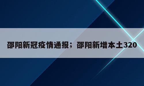 邵阳新冠疫情通报；邵阳新增本土320
