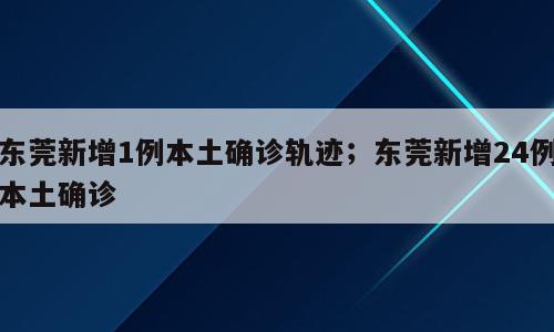 东莞新增1例本土确诊轨迹；东莞新增24例本土确诊