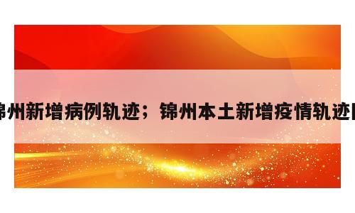 锦州新增病例轨迹；锦州本土新增疫情轨迹图