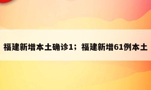 福建新增本土确诊1；福建新增61例本土