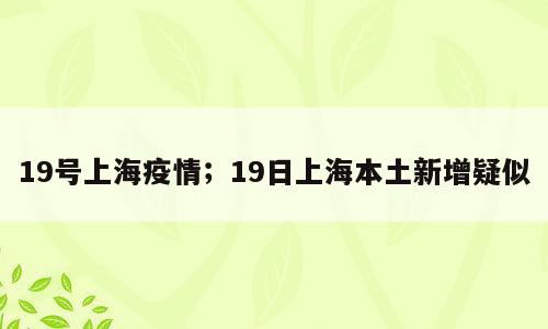 19号上海疫情；19日上海本土新增疑似