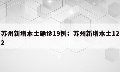 苏州新增本土确诊19例；苏州新增本土122