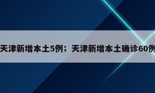 天津新增本土5例；天津新增本土确诊60例