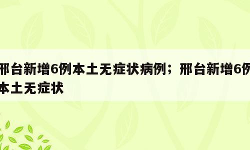 邢台新增6例本土无症状病例；邢台新增6例本土无症状
