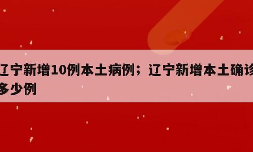 辽宁新增10例本土病例；辽宁新增本土确诊多少例
