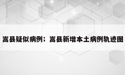 嵩县疑似病例；嵩县新增本土病例轨迹图