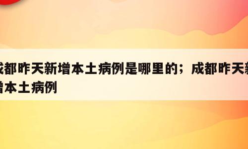 成都昨天新增本土病例是哪里的；成都昨天新增本土病例