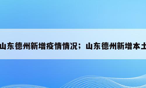 山东德州新增疫情情况；山东德州新增本土
