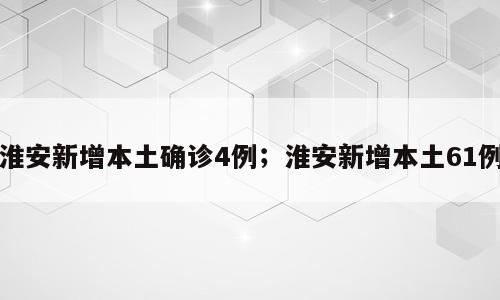淮安新增本土确诊4例；淮安新增本土61例