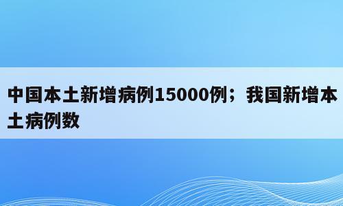 中国本土新增病例15000例；我国新增本土病例数
