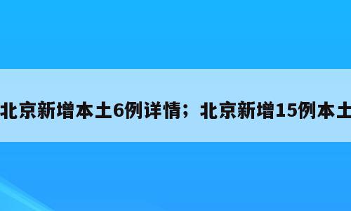 北京新增本土6例详情；北京新增15例本土