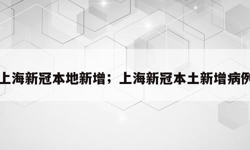 上海新冠本地新增；上海新冠本土新增病例