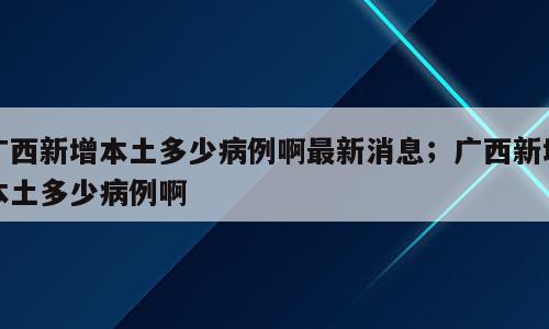 广西新增本土多少病例啊最新消息；广西新增本土多少病例啊