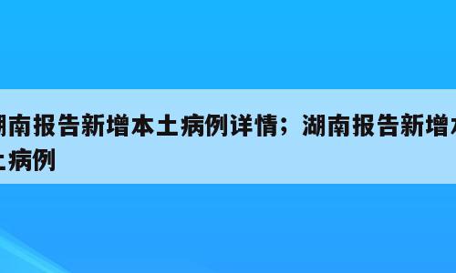 湖南报告新增本土病例详情；湖南报告新增本土病例