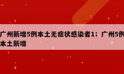 广州新增5例本土无症状感染者1；广州5例本土新增