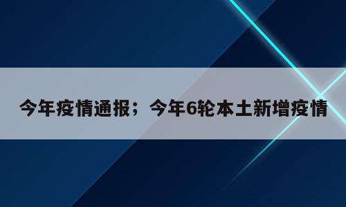 今年疫情通报；今年6轮本土新增疫情