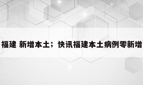 福建 新增本土；快讯福建本土病例零新增