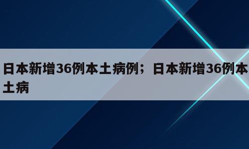 日本新增36例本土病例；日本新增36例本土病