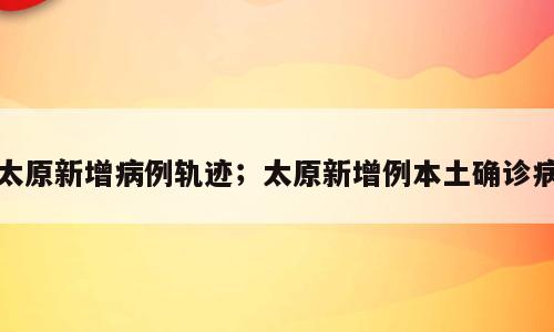 太原新增病例轨迹；太原新增例本土确诊病