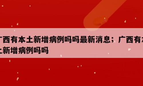 广西有本土新增病例吗吗最新消息；广西有本土新增病例吗吗